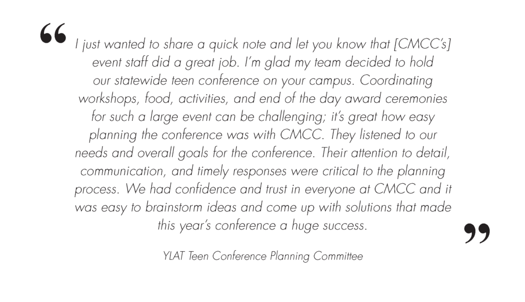 YLAT Conference Event Testimonial Image. Image Text is: I just wanted to share a quick note and let you know that Central Maine Community College’s (CMCC) event staff did a great job. I’m glad my team decided to hold our statewide teen conference on your campus. Coordinating workshops, food, activities, and end of the day award ceremonies for such a large event can be challenging; it’s great how easy planning the conference was with CMCC. They listened to our needs and overall goals for the conference. Their attention to detail, communication, and timely responses were critical to the planning process. We had confidence and trust in everyone at CMCC and it was easy to brainstorm ideas and come up with solutions that made this year’s conference a huge success.