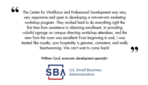 The Center for Workforce and Professional Development was very, very responsive and open to developing a win-win-win marketing workshop program. They worked hard to do everything right the first time from assistance in obtaining enrollment, to providing colorful signage on campus directing workshop attendees, and the view from the room was excellent! From beginning to end, I was treated like royalty; your hospitality is genuine, consistent, and really heartwarming. We can’t wait to come back!